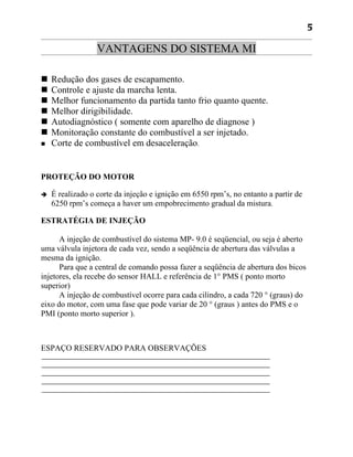 5

                  VANTAGENS DO SISTEMA MI

   Redução dos gases de escapamento.
   Controle e ajuste da marcha lenta.
   Melhor funcionamento da partida tanto frio quanto quente.
   Melhor dirigibilidade.
   Autodiagnóstico ( somente com aparelho de diagnose )
   Monitoração constante do combustível a ser injetado.
   Corte de combustível em desaceleração.


PROTEÇÃO DO MOTOR

   É realizado o corte da injeção e ignição em 6550 rpm’s, no entanto a partir de
    6250 rpm’s começa a haver um empobrecimento gradual da mistura.

ESTRATÉGIA DE INJEÇÃO

      A injeção de combustível do sistema MP- 9.0 é seqüencial, ou seja é aberto
uma válvula injetora de cada vez, sendo a seqüência de abertura das válvulas a
mesma da ignição.
      Para que a central de comando possa fazer a seqüência de abertura dos bicos
injetores, ela recebe do sensor HALL e referência de 1° PMS ( ponto morto
superior)
      A injeção de combustível ocorre para cada cilindro, a cada 720 ° (graus) do
eixo do motor, com uma fase que pode variar de 20 ° (graus ) antes do PMS e o
PMI (ponto morto superior ).



ESPAÇO RESERVADO PARA OBSERVAÇÕES
 