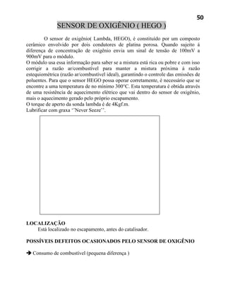 50
              SENSOR DE OXIGÊNIO ( HEGO )
         O sensor de oxigênio( Lambda, HEGO), é constituído por um composto
cerâmico envolvido por dois condutores de platina porosa. Quando sujeito á
diferença de concentração de oxigênio envia um sinal de tensão de 100mV a
900mV para o módulo.
O módulo usa essa informação para saber se a mistura está rica ou pobre e com isso
corrigir a razão ar/combustível para manter a mistura próxima á razão
estequiométrica (razão ar/combustível ideal), garantindo o controle das emissões de
poluentes. Para que o sensor HEGO possa operar corretamente, é necessário que se
encontre a uma temperatura de no mínimo 300°C. Esta temperatura é obtida através
de uma resistência de aquecimento elétrico que vai dentro do sensor de oxigênio,
mais o aquecimento gerado pelo próprio escapamento.
O torque de aperto da sonda lambda é de 4Kgf.m.
Lubrificar com graxa ‘’Never Seeze’’.




LOCALIZAÇÃO
   Está localizado no escapamento, antes do catalisador.

POSSÍVEIS DEFEITOS OCASIONADOS PELO SENSOR DE OXIGÊNIO

 Consumo de combustível (pequena diferença )
 
