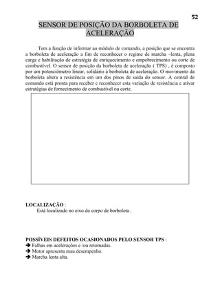 52
      SENSOR DE POSIÇÃO DA BORBOLETA DE
                  ACELERAÇÃO

       Tem a função de informar ao módulo de comando, a posição que se encontra
a borboleta de aceleração a fim de reconhecer o regime de marcha –lenta, plena
carga e habilitação de estratégia de enriquecimento e empobrecimento ou corte de
combustível. O sensor de posição da borboleta de aceleração ( TPS) , é composto
por um potenciômetro linear, solidário á borboleta de aceleração. O movimento da
borboleta altera a resistência em um dos pinos de saída do sensor. A central de
comando está pronta para receber e reconhecer esta variação de resistência e ativar
estratégias de fornecimento de combustível ou corte.




LOCALIZAÇÃO :
   Está localizado no eixo do corpo de borboleta .




POSSÍVEIS DEFEITOS OCASIONADOS PELO SENSOR TPS :
 Falhas em acelerações e /ou retomadas.
 Motor apresenta mau desempenho.
 Marcha lenta alta.
 