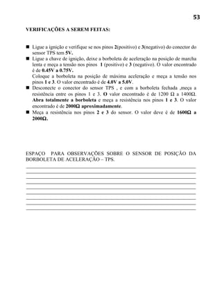 53

VERIFICAÇÕES A SEREM FEITAS:


 Ligue a ignição e verifique se nos pinos 2(positivo) e 3(negativo) do conector do
  sensor TPS tem 5V.
 Ligue a chave de ignição, deixe a borboleta de aceleração na posição de marcha
  lenta e meça a tensão nos pinos 1 (positivo) e 3 (negativo). O valor encontrado
  é de 0.45V a 0.75V.
  Coloque a borboleta na posição de máxima aceleração e meça a tensão nos
  pinos 1 e 3. O valor encontrado é de 4.0V a 5.0V.
 Desconecte o conector do sensor TPS , e com a borboleta fechada ,meça a
  resistência entre os pinos 1 e 3. O valor encontrado é de 1200 Ω a 1400Ω.
  Abra totalmente a borboleta e meça a resistência nos pinos 1 e 3. O valor
  encontrado é de 2000Ω aproximadamente.
 Meça a resistência nos pinos 2 e 3 do sensor. O valor deve é de 1600Ω a
  2000Ω.




ESPAÇO PARA OBSERVAÇÕES SOBRE O SENSOR DE POSIÇÃO DA
BORBOLETA DE ACELERAÇÃO – TPS.
 