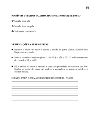 56


POSSÍVEIS DEFEITOS OCASIONADOS PELO MOTOR DE PASSO

 Marcha lenta alta

 Marcha lenta irregular

 Veículo as vezes morre




VERIFICAÇÕES A SEREM FEITAS

 Remova o motor de passo e analise o estado da ponta cônica, fazendo uma
  limpeza se necessário.

   Meça a resistência entre os pinos (18 e 19 ) e (21 e 22 ). O valor encontrado
    deve ser de 45Ω a 65Ω.

 Dê a partida no motor e encoste a caneta de polaridade em cada um dos fios
  ligados ao motor de passo. Ao acelerar e desacelerar o motor, o led deverá
  oscilar( piscar).

ESPAÇO PARA OBSEVAÇÕES SOBRE O MOTOR DE PASSO.
 