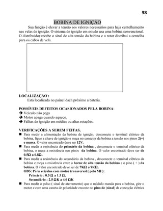 58

                        BOBINA DE IGNIÇÃO
      Sua função é elevar a tensão aos valores necessários para haja centelhamento
nas velas de ignição. O sistema de ignição em estudo usa uma bobina convencional.
O distribuidor recebe o sinal de alta tensão da bobina e o rotor distribui a centelha
para os cabos de vela.




LOCALIZAÇÃO :
   Está localizada no painel dach próximo a bateria.

POSSÍVEIS DEFEITOS OCASIONADOS PELA BOBINA:
 Veículo não pega
 Motor apaga quando aquece.
 Falhas de ignição em médias ou altas rotações.

VERIFICAÇÕES A SEREM FEITAS.
 Para medir a alimentação da bobina de ignição, desconecte o terminal elétrico da
  bobina, ligue a chave de ignição e meça no conector da bobina a tensão nos pinos 2(+)
  e massa. O valor encontrado deve ser 12V.
 Para medir a resistência do primário da bobina , desconecte o terminal elétrico da
  bobina, e meça a resistência nos pinos da bobina. O valor encontrado deve ser de
  0.5Ω a 0.8Ω.
 Para medir a resistência do secundário da bobina , desconecte o terminal elétrico da
  bobina e meça a resistência entre o borne de alta tensão da bobina e o pino ( + ) da
  bobina. O valor encontrado deve ser de 7KΩ a 9KΩ.
  OBS: Para veículos com motor transversal ( polo MI ):
     Primário : 0.5 Ω a 1.5 Ω.
     Secundário : 2.5 ΩK a 4.0 ΩK
 Para medir o pulso ( sinal de aterramento) que o módulo manda para a bobina, gire o
  motor e com uma caneta de polaridade encoste no pino de (sinal) da conecção elétrica
 
