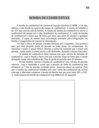 63


                   BOMBA DE COMBUSTÍVEL

       A bomba de combustível do sistema de injeção eletrônica 1 AVB , é do tipo
elétrica e está fixada no interior do tanque de combustível. A tensão de trabalho é
de 12V que vem do relê da bomba. A função da bomba de combustível é enviar o
combustível do tanque até o tubo distribuidor de combustível. A vazão da bomba
de combustível é maior que 80 litros por hora, que além de atender a qualquer
demanda , é capaz de manter uma recirculação constante para refrigeração da
bomba e componentes do sistema de alimentação.
       Ao ligar a chave de ignição a bomba funciona por 2 segundos , isso acontece
para que uma pequena perda de pressão na linha possa ser compensada. Ao
funcionar o motor o sensor HALL informa a central de comando que o motor está
girando , sendo assim a central aterra o relê da bomba , fazendo a mesma funcionar.
          A bomba de combustível deste sistema tem uma válvula de retenção de
combustível , cuja a função é fazer com que a pressão fique na linha após o motor
desligado, tendo uma tolerância de 2 bar de perda de pressão após 20 minutos.
          Existe também interna a bomba de combustível uma válvula de pressão
máxima , cuja a finalidade é evitar que a pressão da linha de combustível não
ultrapasse os 7 bar de pressão, evitando assim , possíveis danos ao sistema. Para
que a bomba de combustível trabalhe com uma vazão de combustível de acordo
com que o fabricante estipulou, a tensão da bateria tem que estar entre 10V a 16V.
A vazão mínima da bomba de combustível é de 600ml em 30 segundos .
 