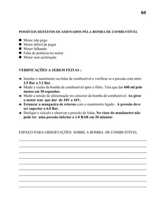 64



POSSÍVEIS DEFEITOS OCASIONADOS PELA BOMBA DE COMBUSTÍVEL

   Motor não pega
   Motor difícil de pegar
   Motor falhando
   Falta de potência no motor
   Motor sem aceleração


VERIFICAÇÕES A SEREM FEITAS :

   Instalar o manômetro na linha de combustível e verificar se a pressão está entre
    2.5 Bar a 3.2 Bar.
   Medir a vazão da bomba de combustível após o filtro. Tem que dar 600 ml pelo
    menos em 30 segundos.
   Medir a tensão de alimentação no conector da bomba de combustível. Ao girar
    o motor tem que dar de 10V a 16V.
   Estancar a mangueira de retorno com o manômetro ligado . A pressão deve
    ser superior a 6.0 Bar.
   Desligar o veículo e observar a pressão de linha. No visor do manômetro não
    pode ter uma pressão inferior a 1.0 BAR em 20 minutos



ESPAÇO PARA OBSERVAÇÕES SOBRE A BOMBA DE COMBUSTÍVEL
 