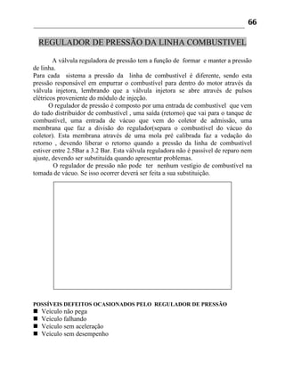 66

    REGULADOR DE PRESSÃO DA LINHA COMBUSTIVEL

        A válvula reguladora de pressão tem a função de formar e manter a pressão
de linha.
Para cada sistema a pressão da linha de combustível é diferente, sendo esta
pressão responsável em empurrar o combustível para dentro do motor através da
válvula injetora, lembrando que a válvula injetora se abre através de pulsos
elétricos proveniente do módulo de injeção.
       O regulador de pressão é composto por uma entrada de combustível que vem
do tudo distribuidor de combustível , uma saída (retorno) que vai para o tanque de
combustível, uma entrada de vácuo que vem do coletor de admissão, uma
membrana que faz a divisão do regulador(separa o combustível do vácuo do
coletor). Esta membrana através de uma mola pré calibrada faz a vedação do
retorno , devendo liberar o retorno quando a pressão da linha de combustível
estiver entre 2.5Bar a 3.2 Bar. Esta válvula reguladora não é passível de reparo nem
ajuste, devendo ser substituída quando apresentar problemas.
        O regulador de pressão não pode ter nenhum vestígio de combustível na
tomada de vácuo. Se isso ocorrer deverá ser feita a sua substituição.




POSSÍVEIS DEFEITOS OCASIONADOS PELO REGULADOR DE PRESSÃO
   Veículo não pega
   Veículo falhando
   Veículo sem aceleração
   Veículo sem desempenho
 