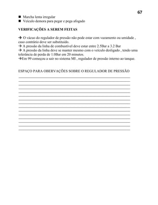 67
 Marcha lenta irregular
 Veículo demora para pegar e pega afogado

VERIFICAÇÕES A SEREM FEITAS

 O vácuo do regulador de pressão não pode estar com vazamento ou umidade ,
caso contrário deve ser substituido.
 A pressão da linha de combustível deve estar entre 2.5Bar a 3.2 Bar
 A pressão da linha deve se manter mesmo com o veículo desligado , tendo uma
tolerância de perda de 1.0Bar em 20 minutos.
Em 99 começou a sair no sistema MI , regulador de pressão interno ao tanque.


ESPAÇO PARA OBERVAÇÕES SOBRE O REGULADOR DE PRESSÃO
 