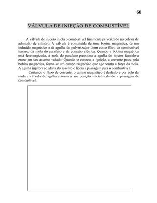 68


      VÁLVULA DE INJEÇÃO DE COMBUSTÍVEL

      A válvula de injeção injeta o combustível finamente pulverizado no coletor de
admissão de cilindro. A válvula é constituída de uma bobina magnética, de um
induzido magnético e da agulha do pulverizador ,bem como filtro de combustível
interno, da mola do parafuso e da conexão elétrica. Quando a bobina magnética
está desenergizada, a mola do parafuso pressiona a agulha do injetor fazendo-a
entrar em seu assento vedado. Quando se conecta a ignição, a corrente passa pela
bobina magnética, forma-se um campo magnético que age contra a força da mola.
A agulha injetora se afasta do assento e libera a passagem para o combustível.
        Cortando o fluxo de corrente, o campo magnético é desfeito e por ação da
mola a válvula de agulha retorna a sua posição inicial vedando a passagem de
combustível.
 