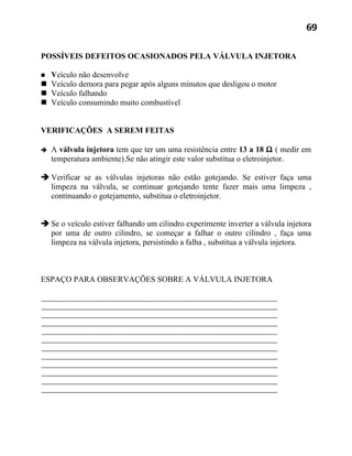 69


POSSÍVEIS DEFEITOS OCASIONADOS PELA VÁLVULA INJETORA

 Veículo não desenvolve
 Veículo demora para pegar após alguns minutos que desligou o motor
 Veículo falhando
 Veículo consumindo muito combustível


VERIFICAÇÕES A SEREM FEITAS

   A válvula injetora tem que ter um uma resistência entre 13 a 18 Ω ( medir em
    temperatura ambiente).Se não atingir este valor substitua o eletroinjetor.

 Verificar se as válvulas injetoras não estão gotejando. Se estiver faça uma
  limpeza na válvula, se continuar gotejando tente fazer mais uma limpeza ,
  continuando o gotejamento, substitua o eletroinjetor.


 Se o veículo estiver falhando um cilindro experimente inverter a válvula injetora
  por uma de outro cilindro, se começar a falhar o outro cilindro , faça uma
  limpeza na válvula injetora, persistindo a falha , substitua a válvula injetora.



ESPAÇO PARA OBSERVAÇÕES SOBRE A VÁLVULA INJETORA
 