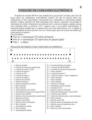 9
            UNIDADE DE COMANDO ELETRÔNICA
      O módulo de comando MP-9.0 é uma unidade única, que não deve ser aberta, sob o risco de
causar danos nos componentes semicondutores internos. Por não ser possível testar seus
componentes, os testes apresentados visam garantir que a alimentação e o aterramento estejam
perfeitos. Códigos específicos de falha representam erros internos, sugerindo a necessidade de
substituição do módulo. Responsável em gerênciar todo o sistema de injeção e ignição, precisa
estar recebendo todos os positivos 12V e negativo, para o seu perfeito funcionamento. É
importante lembrar também que se a bateria estiver com uma tensão inferior a 9v, o módulo de
controle trabalhará de forma incorreta. Por isso veremos agora quais são os pinos do módulo que
recebe positivo e negativo.
Pinos do módulo:
 Pino 21 ⇒ Alimentação 12V (direto da bateria)
 Pino 23 ⇒ Alimentação 12V (após chave de ignição ligada)
 Pino 1 ⇒ Massa

PINAGEM DO MÓDULO DE COMANDO ELETRÔNICO
23                                                                                    1
•    • • • • • • • • • • • • • • • • • • • • • •
    • • • • • • • • • • • • • • • • • • • • • •
 45                                                                                 24
1    →   Massa do módulo                              24 → Controle da bobina de ignição
2    →   Controle do corretor de marcha lenta         25 → Controle do relê da bomba
3    →   Controle da válvula CANP                     26 → Controle do corretor de marcha lenta
4    →   Controle do injetor 4                        27 → Não é utilizado
5    →   Controle do A/C                              28 → Controle do injetor 3
6    →   Controle do injetor 2                        29 → Linha de comum. c/ conect. diagnóstico
7    →   Controle do injetor 1                        30 → Não é utilizado
8    →   Sinal do sensor HALL                         31 → Não é utilizado
9    →   Sinal do tacômetro                           32 → Não é utilizado
10   →   Sinal do interruptor de mínima               33 → Sinal do A/C ligado
11   →   Não é utilizado                              34 → Interruptor de ajuste de ponto
12   →   Não é utilizado                              35 → Controle do A/C
13   →   Alimentação do sensor HALL                   36 → Sinal do sensor de velocidade
14   →   Alimentação dos sensores do corpo de borb. 37 → Tensão de referência para o sensor MAF
15   →   Sinal do sensor HEGO                         38 → Sinal do sensor HEGO
16   →   Sinal do corretor de posição de marcha lenta 39 → Tensão de referencia para o sensor detonação
17   →   Massa dos sensores                           40 → Não é utilizado
18   →   Sinal do sensor MAF                          41 → Sinal do sensor TPS
19   →   Sinal do sensor de detonação                 42 → Sinal do sensor de temperatura do motor
20   →   Não é utilizado                              43 → Sinal do sensor de temperatura do ar
21   →   Alimentação do módulo                        44 → Não é utilizado
22   →   Não é utilizado                              45 → Massa do sensor de detonação
23   →   Alimentação do módulo
 