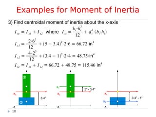 10


3.4”
x
xc
3) Find centroidal moment of inertia about the x-axis
I xc = I x1  I x2 where I xi =
bi⋅hi
3
12
 di
2
⋅bi⋅hi
I x1 =
2⋅63
12
 5 − 3.4
2
⋅2⋅6 = 66.72⋅in
4
I x2 =
4⋅23
12
 3.4 − 12
⋅2⋅4 = 48.75⋅in4
I xc = I x1  I x2 = 66.72  48.75 = 115.46 in4
Examples for Moment of Inertia
3.4” - 1”
x
xc
x2
5” - 3.4”
x
xc
x1
 