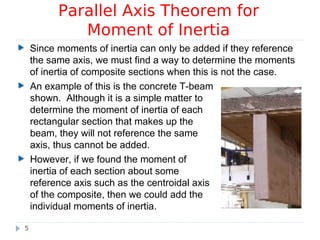 Since moments of inertia can only be added if they reference
the same axis, we must find a way to determine the moments
of inertia of composite sections when this is not the case.
Parallel Axis Theorem for
Moment of Inertia
5
An example of this is the concrete T-beam
shown. Although it is a simple matter to
determine the moment of inertia of each
rectangular section that makes up the
beam, they will not reference the same
axis, thus cannot be added.
However, if we found the moment of
inertia of each section about some
reference axis such as the centroidal axis
of the composite, then we could add the
individual moments of inertia.
 