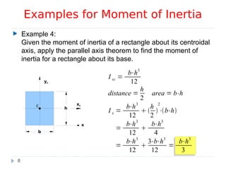 Example 4:
Given the moment of inertia of a rectangle about its centroidal
axis, apply the parallel axis theorem to find the moment of
inertia for a rectangle about its base.
Examples for Moment of Inertia
8
b
h
c xc
yc
x
I xc =
b⋅h3
12
distance =
h
2
area = b⋅h
I x =
b⋅h3
12
 
h
2

2
⋅b⋅h
=
b⋅h3
12

b⋅h3
4
=
b⋅h3
12

3⋅b⋅h3
12
=
b⋅h3
3
 