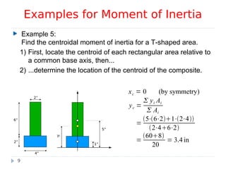 Example 5:
Find the centroidal moment of inertia for a T-shaped area.
1) First, locate the centroid of each rectangular area relative to
a common base axis, then...
2) ...determine the location of the centroid of the composite.
Examples for Moment of Inertia
9
4”
2”
2”
6”
5”
1”
5”5”
yc
xc = 0 (by symmetry)
yc =
 yi Ai
 Ai
=
5⋅6⋅21⋅2⋅4
2⋅46⋅2
=
608
20
= 3.4 in
 