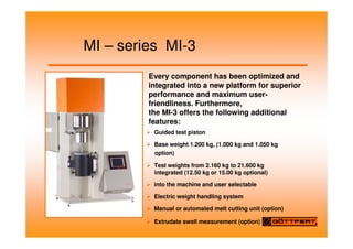 MI – series MI-3
Guided test piston
Base weight 1.200 kg, (1.000 kg and 1.050 kg
option)
Test weights from 2.160 kg to 21.600 kg
integrated (12.50 kg or 15.00 kg optional)
into the machine and user selectable
Electric weight handling system
Manual or automated melt cutting unit (option)
Extrudate swell measurement (option)
Every component has been optimized and
integrated into a new platform for superior
performance and maximum user-
friendliness. Furthermore,
the MI-3 offers the following additional
features:
 