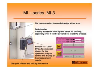MI – series MI-3
The user can select the needed weight with a lever.
Test chamber
is easily accessible from top and below for cleaning,
especially since it can be swiveled out to aid the process.
Die quick release and locking mechanism
Brilliant 5.7“ Color-
QVGA Touch screen
display for the
operation, program
control and display of
the measurement
results
 