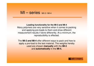 MI – series MI-3 / MI-4
Loading functionality for the MI-3 and MI-4
Many polymers are very sensitive when it comes to packing
and applying pre-loads to them and show different
measurement results if done differently. At a minimum, the
reproducibility is effected.
The MI-3 and MI-4 offer different ways to pack and how to
apply a pre-load to the test material. The weights hereby
used are chosen manually with the MI-3
and automatically in the MI-4.
 