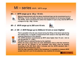 MI – series MVR / MFR range
Manual measurements with the above mentioned type can be recommend up to a
MFR 50 g / 10 min. by higher values the manual procedure is not accuray enough.
The ASTM – Norm recommend to select the weights in such a way, that the MFR is in
a range of 0.15g – 50g / 10 min.
MI – 2 MVR range up to 300 ccm/10 min.
MI – 3 / MI - 4 MVR Range up to 2500ccm/10 min or even
That is possible if the die was closed during the filling of the barrel and during
the melting time. To handle a measurement with values in this high MVR range
required experience of the operator.
The ASTM standard recommends by MVR value higher than 75 ccm / min to
use the Half die ( 4 / 1,048 ) .
The MVR value is reduced thereby by the eightfold.
Within the lower range there are none delimitation here is that the maximum
gate time by 25 minutes is not exceeded, and which must be present
according to the ISO Norm after 5 minutes and the ASTM standard after 7
minutes the first measuring point.
With the high resolution mode of the transducer it´s possible to measure MVR
smaller than 0.01 ccm/10 min.(attention max. testtime 25 minutes)
MI – 1 MFR range up to 50 g / 10 min.
 