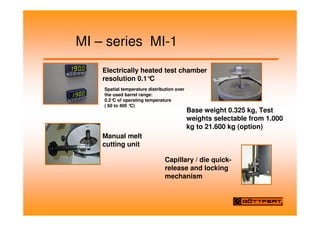 MI – series MI-1
Electrically heated test chamber
resolution 0.1°
C
Base weight 0.325 kg, Test
weights selectable from 1.000
kg to 21.600 kg (option)
Spatial temperature distribution over
the used barrel range:
0.2°
C of operating temperature
( 60 to 400 °
C)
Manual melt
cutting unit
Capillary / die quick-
release and locking
mechanism
 