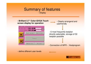 Summary of features
- Display
- Brilliant 5.7“ Color-QVGA Touch
screen display for operation
- Clearly arrangend and
userfriendly
- 6 most frequently testplan
directly selectable, storage of 50
testplan possible
- Connection of MFR - Hostprogram
- define different user levels
 