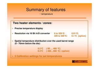 Summary of features
- temperature
Two heater elements / zones:
Precise temperature display
Resolution via 16 Bit A/D converter 0 to 320°
C: 0.01°
C,
320 to 500°C: 0.1°
C (option)
Spatial temperature distribution over the used barrel range
(0 - 70mm before the die):
0.2°
C ( 60 … 400 °
C)
0.3°
C ( 400…500 °C) (option)
5 Calibration settings for set temperatures
 