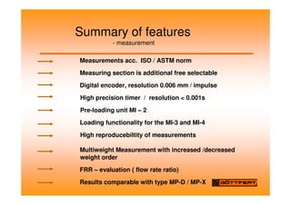Summary of features
- measurement
Measurements acc. ISO / ASTM norm
Measuring section is additional free selectable
Digital encoder, resolution 0.006 mm / impulse
High precision timer / resolution  0.001s
Pre-loading unit MI – 2
Loading functionality for the MI-3 and MI-4
High reproducebiltity of measurements
Multiweight Measurement with increased /decreased
weight order
FRR – evaluation ( flow rate ratio)
Results comparable with type MP-D / MP-X
 