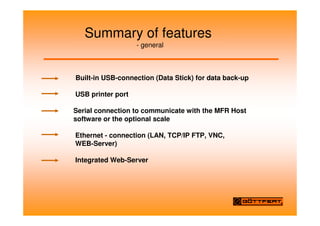 Summary of features
- general
Built-in USB-connection (Data Stick) for data back-up
USB printer port
Serial connection to communicate with the MFR Host
software or the optional scale
Ethernet - connection (LAN, TCP/IP FTP, VNC,
WEB-Server)
Integrated Web-Server
 