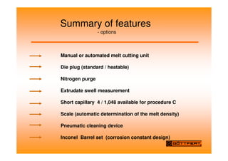Summary of features
- options
Manual or automated melt cutting unit
Die plug (standard / heatable)
Nitrogen purge
Extrudate swell measurement
Short capillary 4 / 1,048 available for procedure C
Scale (automatic determination of the melt density)
Pneumatic cleaning device
Inconel Barrel set (corrosion constant design)
 