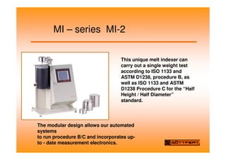 MI – series MI-2
This unique melt indexer can
carry out a single weight test
according to ISO 1133 and
ASTM D1238, procedure B, as
well as ISO 1133 and ASTM
D1238 Procedure C for the “Half
Height / Half Diameter”
standard.
The modular design allows our automated
systems
to run procedure B/C and incorporates up-
to - date measurement electronics.
 