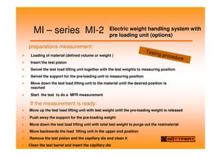 MI – series MI-2 Electric weight handling system with
pre loading unit (options)
preparations measurement:
Loading of material (defined volume or weight )
Insert the test piston
Swivel the test load lifting unit together with the test weights to measuring position
Swivel the support for the pre-loading unit to measuring position
Move down the test load lifting unit to the material until the desired position is
reached
Start the test to do a MFR measurement
If the measurement is ready:
Move up the test load lifting unit with test weight until the pre-loading weight is released
Push away the support for the pre-loading weight
Move down the test load lifting unit with total test weight to purge out the restmaterial
Move backwards the load lifting unit in the upper end position
Remove the test piston and the capillary die and clean it
Clean the test barrel and insert the capillary die
Testing procedure
 
