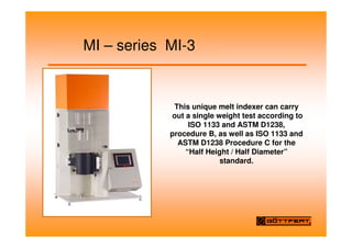 MI – series MI-3
This unique melt indexer can carry
out a single weight test according to
ISO 1133 and ASTM D1238,
procedure B, as well as ISO 1133 and
ASTM D1238 Procedure C for the
“Half Height / Half Diameter”
standard.
 