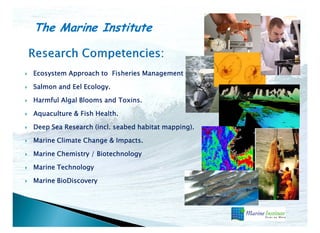 The Marine Institute
Ecosystem Approach to Fisheries Management .
Salmon and Eel Ecology.
Harmful Algal Blooms and Toxins.
Aquaculture & Fish Health.
Deep Sea Research (incl. seabed habitat mapping).
Marine Climate Change & Impacts.
Marine Chemistry / Biotechnology
Marine Technology
Marine BioDiscovery