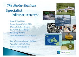 The Marine Institute
Research Vessel Fleet
Remote Operated Vehicle (ROV)
Offshore Data Buoy Network
Coastal Tide Gauge Network
Wave Energy Test Site
Ocean Observatories (under-development)
(under-
State-of-the-
State-of-the-Art Laboratory Facilities
Aquaculture rearing facilities
Extensive marine databases