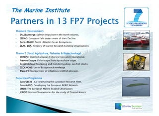 The Marine Institute
Theme 6 (Environment)
SALSEA Merge Salmon migration in the North Atlantic.
Merge:
EELIAD:
EELIAD European Eels: Assessment of their Decline.
Euro-
Euro-BASIN: North Atlantic Ocean Ecosystems
SEAS-ERA
SEAS-ERA: Network of Marine Research Funding Organisations
Theme 2 (Food, Agriculture, Fisheries & Biotechnology)
MEFEPO: Making European Fisheries Ecosystem Operational.
MEFEPO
Prevent Escape Fish escape from aquaculture cages.
Escape:
DeepFish Man Managing and monitoring deep-sea fish stocks
Man:
ECOKNOWS: Use of Ecosystem knowledge
BIVALIFE: Management of infectious shellfish diseases
Capacities Programme
EuroFLEETS : Co-ordinating the European Research Fleet.
Euro-ARGO
Euro-ARGO: Developing the European AGRO Network.
EMSO: The European Marine Seabed Observatory
JERICO: Marine Observatories for the study of Coastal Waters