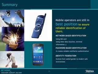 Summary

Mobile operators are still in

best position to assure
reliable identification of
Users.
NETWORK BASED IDENTIFICATION
Using SIM card
Using other data (location, terminal
information…)

PASSWORD BASED IDENTIFICATION
It creates reliable multifactor authentication

IDENTITY FEDERATION
Evolves from walled garden to modern web
environment

15
DISCOVER, DISRUPT, DELIVER

 