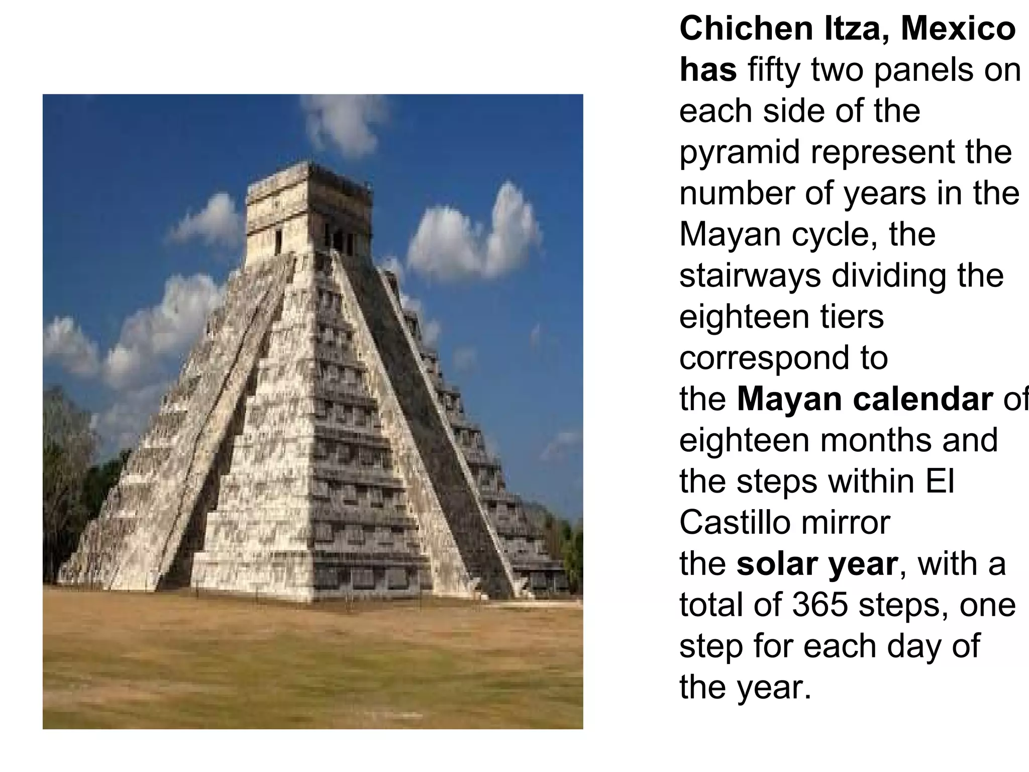 Chichen Itza, Mexico has  fifty two panels on each side of the pyramid represent the number of years in the Mayan cycle, the stairways dividing the eighteen tiers correspond to the  Mayan calendar  of eighteen months and the steps within El Castillo mirror the  solar year , with a total of 365 steps, one step for each day of the year. 