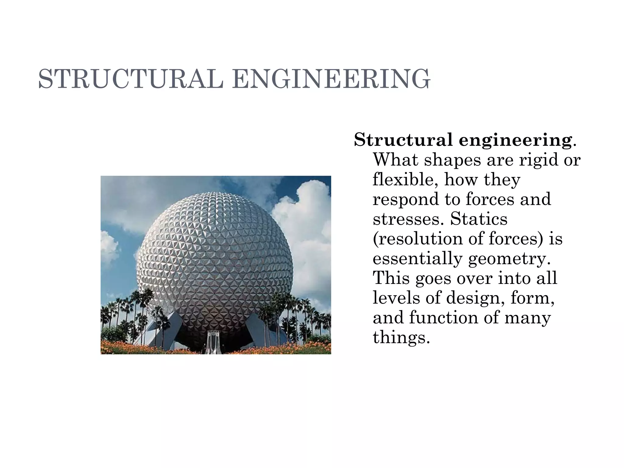 STRUCTURAL ENGINEERING Structural engineering . What shapes are rigid or flexible, how they respond to forces and stresses. Statics (resolution of forces) is essentially geometry. This goes over into all levels of design, form, and function of many things.  