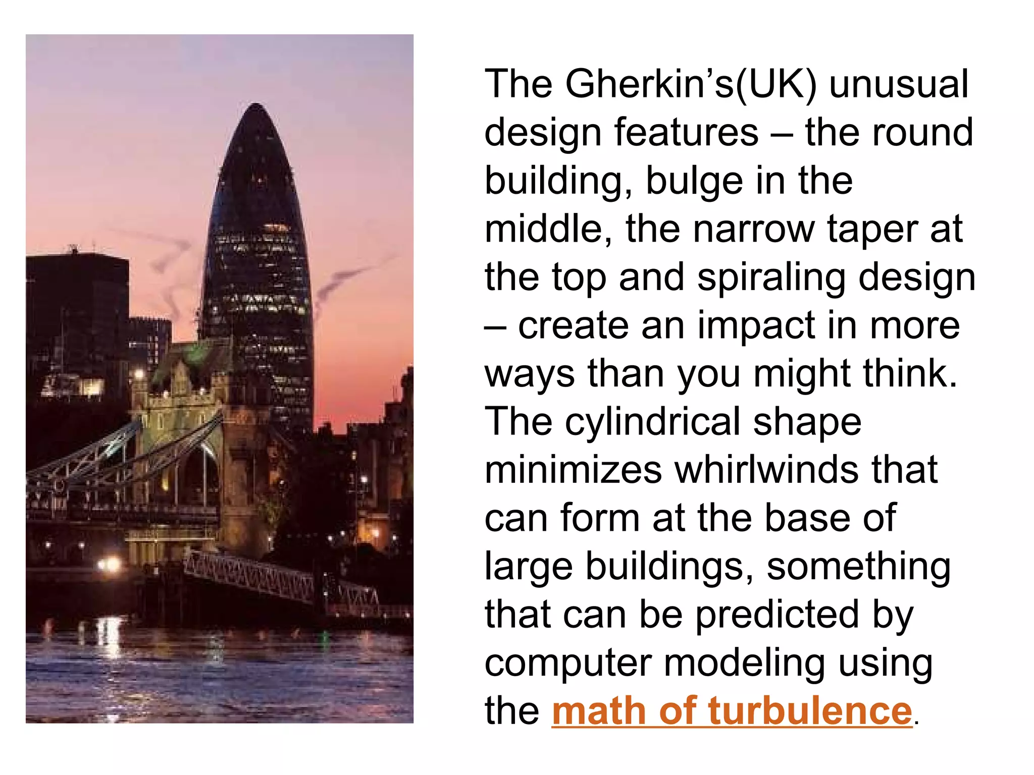 The Gherkin’s(UK) unusual design features – the round building, bulge in the middle, the narrow taper at the top and spiraling design – create an impact in more ways than you might think. The cylindrical shape minimizes whirlwinds that can form at the base of large buildings, something that can be predicted by computer modeling using the   math of turbulence . 