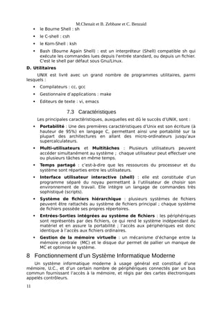 M.Chenait et B. Zebbane et C. Benzaid
 le Bourne Shell : sh
 le C-shell : csh
 le Korn-Shell : ksh
 Bash (Bourne Again Shell) : est un interpréteur (Shell) compatible sh qui
exécute les commandes lues depuis l'entrée standard, ou depuis un fichier.
C'est le shell par défaut sous Gnu/Linux.
D. Utilitaires
UNIX est livré avec un grand nombre de programmes utilitaires, parmi
lesquels :
 Compilateurs : cc, gcc
 Gestionnaire d’applications : make
 Editeurs de texte : vi, emacs
7.3 Caractéristiques
Les principales caractéristiques, auxquelles est dû le succès d’UNIX, sont :
 Portabilité : Une des premières caractéristiques d’Unix est son écriture (à
hauteur de 95%) en langage C, permettant ainsi une portabilité sur la
plupart des architectures en allant des micro-ordinateurs jusqu’aux
supercalculateurs.
 Multi-utilisateurs et Multitâches : Plusieurs utilisateurs peuvent
accéder simultanément au système ; chaque utilisateur peut effectuer une
ou plusieurs tâches en même temps.
 Temps partagé : c’est-à-dire que les ressources du processeur et du
système sont réparties entre les utilisateurs.
 Interface utilisateur interactive (shell) : elle est constituée d’un
programme séparé du noyau permettant à l’utilisateur de choisir son
environnement de travail. Elle intègre un langage de commandes très
sophistiqué (scripts).
 Système de fichiers hiérarchique : plusieurs systèmes de fichiers
peuvent être rattachés au système de fichiers principal ; chaque système
de fichiers possède ses propres répertoires.
 Entrées-Sorties intégrées au système de fichiers : les périphériques
sont représentés par des fichiers, ce qui rend le système indépendant du
matériel et en assure la portabilité ; l’accès aux périphériques est donc
identique à l’accès aux fichiers ordinaires.
 Gestion de la mémoire virtuelle : un mécanisme d’échange entre la
mémoire centrale (MC) et le disque dur permet de pallier un manque de
MC et optimise le système.
8 Fonctionnement d’un Système Informatique Moderne
Un système informatique moderne à usage général est constitué d’une
mémoire, U.C., et d’un certain nombre de périphériques connectés par un bus
commun fournissant l’accès à la mémoire, et régis par des cartes électroniques
appelés contrôleurs.
11
 