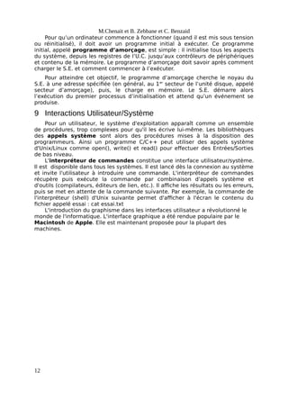 M.Chenait et B. Zebbane et C. Benzaid
Pour qu’un ordinateur commence à fonctionner (quand il est mis sous tension
ou réinitialisé), il doit avoir un programme initial à exécuter. Ce programme
initial, appelé programme d’amorçage, est simple : il initialise tous les aspects
du système, depuis les registres de l’U.C. jusqu’aux contrôleurs de périphériques
et contenu de la mémoire. Le programme d’amorçage doit savoir après comment
charger le S.E. et comment commencer à l’exécuter.
Pour atteindre cet objectif, le programme d’amorçage cherche le noyau du
S.E. à une adresse spécifiée (en général, au 1er
secteur de l’unité disque, appelé
secteur d’amorçage), puis, le charge en mémoire. Le S.E. démarre alors
l’exécution du premier processus d’initialisation et attend qu’un événement se
produise.
9 Interactions Utilisateur/Système
Pour un utilisateur, le système d'exploitation apparaît comme un ensemble
de procédures, trop complexes pour qu'il les écrive lui-même. Les bibliothèques
des appels système sont alors des procédures mises à la disposition des
programmeurs. Ainsi un programme C/C++ peut utiliser des appels système
d'Unix/Linux comme open(), write() et read() pour effectuer des Entrées/Sorties
de bas niveau.
L'interpréteur de commandes constitue une interface utilisateur/système.
Il est disponible dans tous les systèmes. Il est lancé dès la connexion au système
et invite l'utilisateur à introduire une commande. L'interpréteur de commandes
récupère puis exécute la commande par combinaison d'appels système et
d'outils (compilateurs, éditeurs de lien, etc.). Il affiche les résultats ou les erreurs,
puis se met en attente de la commande suivante. Par exemple, la commande de
l'interpréteur (shell) d'Unix suivante permet d'afficher à l'écran le contenu du
fichier appelé essai : cat essai.txt
L'introduction du graphisme dans les interfaces utilisateur a révolutionné le
monde de l'informatique. L'interface graphique a été rendue populaire par le
Macintosh de Apple. Elle est maintenant proposée pour la plupart des
machines.
12
 
