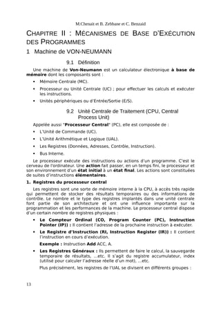 M.Chenait et B. Zebbane et C. Benzaid
CHAPITRE II : MÉCANISMES DE BASE D’EXÉCUTION
DES PROGRAMMES
1 Machine de VON-NEUMANN
9.1 Définition
Une machine de Von-Neumann est un calculateur électronique à base de
mémoire dont les composants sont :
 Mémoire Centrale (MC).
 Processeur ou Unité Centrale (UC) ; pour effectuer les calculs et exécuter
les instructions.
 Unités périphériques ou d’Entrée/Sortie (E/S).
9.2 Unité Centrale de Traitement (CPU, Central
Process Unit)
Appelée aussi "Processeur Central" (PC), elle est composée de :
 L’Unité de Commande (UC).
 L’Unité Arithmétique et Logique (UAL).
 Les Registres (Données, Adresses, Contrôle, Instruction).
 Bus Interne.
Le processeur exécute des instructions ou actions d’un programme. C'est le
cerveau de l'ordinateur. Une action fait passer, en un temps fini, le processeur et
son environnement d’un état initial à un état final. Les actions sont constituées
de suites d’instructions élémentaires.
1. Registres du processeur central
Les registres sont une sorte de mémoire interne à la CPU, à accès très rapide
qui permettent de stocker des résultats temporaires ou des informations de
contrôle. Le nombre et le type des registres implantés dans une unité centrale
font partie de son architecture et ont une influence importante sur la
programmation et les performances de la machine. Le processeur central dispose
d’un certain nombre de registres physiques :
 Le Compteur Ordinal (CO, Program Counter (PC), Instruction
Pointer (IP)) : Il contient l’adresse de la prochaine instruction à exécuter.
 Le Registre d’Instruction (RI, Instruction Register (IR)) : Il contient
l’instruction en cours d’exécution.
Exemple : Instruction Add ACC, A.
 Les Registres Généraux : Ils permettent de faire le calcul, la sauvegarde
temporaire de résultats, …etc. Il s’agit du registre accumulateur, index
(utilisé pour calculer l’adresse réelle d’un mot), …etc.
Plus précisément, les registres de l’UAL se divisent en différents groupes :
13
 