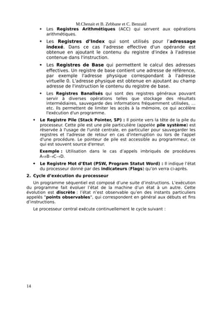 M.Chenait et B. Zebbane et C. Benzaid
 Les Registres Arithmétiques (ACC) qui servent aux opérations
arithmétiques.
 Les Registres d’Index qui sont utilisés pour l’adressage
indexé. Dans ce cas l'adresse effective d'un opérande est
obtenue en ajoutant le contenu du registre d'index à l'adresse
contenue dans l'instruction.
 Les Registres de Base qui permettent le calcul des adresses
effectives. Un registre de base contient une adresse de référence,
par exemple l'adresse physique correspondant à l'adresse
virtuelle 0. L'adresse physique est obtenue en ajoutant au champ
adresse de l'instruction le contenu du registre de base.
 Les Registres Banalisés qui sont des registres généraux pouvant
servir à diverses opérations telles que stockage des résultats
intermédiaires, sauvegarde des informations fréquemment utilisées, …
etc. Ils permettent de limiter les accès à la mémoire, ce qui accélère
l'exécution d'un programme.
 Le Registre Pile (Stack Pointer, SP) : Il pointe vers la tête de la pile du
processeur. Cette pile est une pile particulière (appelée pile système) est
réservée à l'usage de l'unité centrale, en particulier pour sauvegarder les
registres et l'adresse de retour en cas d'interruption ou lors de l'appel
d'une procédure. Le pointeur de pile est accessible au programmeur, ce
qui est souvent source d'erreur.
Exemple : Utilisation dans le cas d’appels imbriqués de procédures
ABCD.
 Le Registre Mot d’Etat (PSW, Program Statut Word) : Il indique l’état
du processeur donné par des indicateurs (Flags) qu’on verra ci-après.
2. Cycle d’exécution du processeur
Un programme séquentiel est composé d’une suite d’instructions. L’exécution
du programme fait évoluer l’état de la machine d’un état à un autre. Cette
évolution est discrète : l’état n’est observable qu’en des instants particuliers
appelés "points observables", qui correspondent en général aux débuts et fins
d’instructions.
Le processeur central exécute continuellement le cycle suivant :
14
 
