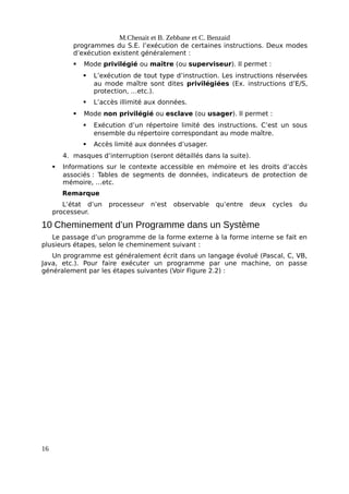 M.Chenait et B. Zebbane et C. Benzaid
programmes du S.E. l’exécution de certaines instructions. Deux modes
d’exécution existent généralement :
 Mode privilégié ou maître (ou superviseur). Il permet :
 L’exécution de tout type d’instruction. Les instructions réservées
au mode maître sont dites privilégiées (Ex. instructions d’E/S,
protection, …etc.).
 L’accès illimité aux données.
 Mode non privilégié ou esclave (ou usager). Il permet :
 Exécution d’un répertoire limité des instructions. C’est un sous
ensemble du répertoire correspondant au mode maître.
 Accès limité aux données d’usager.
4. masques d’interruption (seront détaillés dans la suite).
 Informations sur le contexte accessible en mémoire et les droits d’accès
associés : Tables de segments de données, indicateurs de protection de
mémoire, …etc.
Remarque
L’état d’un processeur n’est observable qu’entre deux cycles du
processeur.
10 Cheminement d’un Programme dans un Système
Le passage d’un programme de la forme externe à la forme interne se fait en
plusieurs étapes, selon le cheminement suivant :
Un programme est généralement écrit dans un langage évolué (Pascal, C, VB,
Java, etc.). Pour faire exécuter un programme par une machine, on passe
généralement par les étapes suivantes (Voir Figure 2.2) :
16
 
