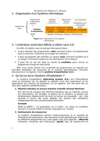 Matériel : Processeur, Mémoire, Périphériques, ….
Gestion du
processeur
central
Gestion de
l’informatio
n
Gestion des
périphérique
s
Gestion de
la mémoire
centrale
Compilateurs Interpréteurs de
commandes
(Shell)
Editeurs
Système
bancaire
Jeu d’aventure
Réservation
d’avion
Programmes
d’application
Matéri
el
Logiciels de
base
Système
d’exploitation
Utilitaire
s
Figure 1.2 : Organisation d’un système
informatique
M.Chenait et B. Zebbane et C. Benzaid
2 Organisation d’un Système informatique
3 L'ordinateur serait bien difficile à utiliser sans S.E.
En effet, le matériel seul ne sait pas faire grand chose :
 Il peut exécuter des programmes, mais comment entrer ces programmes
dans la machine ? Comment les charger en mémoire ?
 Il peut sauvegarder des données sur disque mais comment accède-t-on à
un disque ? Comment range-t-on les informations sur le disque ?
 Il peut lire ce qui est tapé au clavier à condition qu'on écrive un
programme chargé de cette tâche.
Bref, nous avons besoin d'un ensemble de programmes (un logiciel) qui
permette d'exploiter les ressources de la machine (périphériques, mémoire,
processeur(s)). Ce logiciel, c'est le système d'exploitation (S.E.).
4 Qu’est ce qu’un Système d’Exploitation ?
Le système d’exploitation (Operating System, O.S.) est l’intermédiaire
entre un ordinateur (ou en général un appareil muni d’un processeur) et les
applications qui utilisent cet ordinateur ou cet appareil. Son rôle peut être vu
sous deux aspects complémentaires :
1. Machine étendue ou encore machine virtuelle (Virtual Machine)
Son rôle est de masquer des éléments fastidieux liés au matériel, comme
les interruptions, les horloges, la gestion de la mémoire, la gestion des
périphériques (déplacement du bras du lecteur de disquette) ...etc. Cela
consiste à fournir des outils adaptés aux besoins des utilisateurs
indépendamment des caractéristiques physiques.
Exemple
READ et WRITE = 13 paramètres sur 9 octets ; en retour le contrôleur
renvoie 23 champs d'état et d'erreur regroupés sur 7 octets.
2. Gestionnaire de ressources
Le système d'exploitation permet l'ordonnancement et le contrôle de
l'allocation des processeurs, des mémoires et des périphériques d'E/S entre
les différents programmes qui y font appel, avec pour objectifs : efficacité
(utilisation maximale des ressources), équité (pas de programme en
2
 