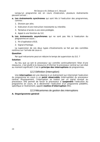 M.Chenait et B. Zebbane et C. Benzaid
Lorsqu’un programme est en cours d’exécution, plusieurs événements
peuvent arriver :
a. Les événements synchrones qui sont liés à l’exécution des programmes,
comme :
1. Division par zéro.
2. Exécution d’une instruction inexistante ou interdite.
3. Tentative d’accès à une zone protégée.
4. Appel à une fonction du S.E.
b. Les événements asynchrones qui ne sont pas liés à l’exécution du
programme en cours :
1. Fin d’opération d’E/S.
2. Signal d’horloge.
La supervision de ces deux types d’événements se fait par des contrôles
continus sur l’arrivée de ceux-ci.
Question
Par quel mécanisme peut-on réduire le temps de supervision du S.E. ?
Solution
Au lieu que ça soit le processeur qui contrôle continuellement l’état d’une
ressource, c’est plutôt à la ressource d’informer le processeur central sur son état
au moment significatif. C’est le principe des interruptions de programmes.
12.2 Définition (Interruption)
Une interruption est une réponse à un événement qui interrompt l’exécution
du programme en cours à un point observable (interruptible) du processeur
central. Physiquement, l’interruption se traduit par un signal envoyé au
processeur. Elle permet de forcer le processeur à suspendre l’exécution du
programme en cours, et à déclencher l’exécution d’un programme prédéfini,
spécifique à l’événement, appelé routine d’interruption (Rit).
12.3 Mécanismes de gestion des interruptions
A. Organigramme général
24
 