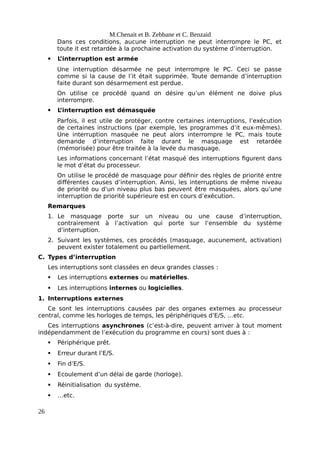 M.Chenait et B. Zebbane et C. Benzaid
Dans ces conditions, aucune interruption ne peut interrompre le PC, et
toute it est retardée à la prochaine activation du système d’interruption.
 L
’interruption est armée
Une interruption désarmée ne peut interrompre le PC. Ceci se passe
comme si la cause de l’it était supprimée. Toute demande d’interruption
faite durant son désarmement est perdue.
On utilise ce procédé quand on désire qu’un élément ne doive plus
interrompre.
 L
’interruption est démasquée
Parfois, il est utile de protéger, contre certaines interruptions, l’exécution
de certaines instructions (par exemple, les programmes d’it eux-mêmes).
Une interruption masquée ne peut alors interrompre le PC, mais toute
demande d’interruption faite durant le masquage est retardée
(mémorisée) pour être traitée à la levée du masquage.
Les informations concernant l’état masqué des interruptions figurent dans
le mot d’état du processeur.
On utilise le procédé de masquage pour définir des règles de priorité entre
différentes causes d’interruption. Ainsi, les interruptions de même niveau
de priorité ou d’un niveau plus bas peuvent être masquées, alors qu’une
interruption de priorité supérieure est en cours d’exécution.
Remarques
1. Le masquage porte sur un niveau ou une cause d’interruption,
contrairement à l’activation qui porte sur l’ensemble du système
d’interruption.
2. Suivant les systèmes, ces procédés (masquage, aucunement, activation)
peuvent exister totalement ou partiellement.
C. Types d’interruption
Les interruptions sont classées en deux grandes classes :
 Les interruptions externes ou matérielles.
 Les interruptions internes ou logicielles.
1. Interruptions externes
Ce sont les interruptions causées par des organes externes au processeur
central, comme les horloges de temps, les périphériques d’E/S, …etc.
Ces interruptions asynchrones (c’est-à-dire, peuvent arriver à tout moment
indépendamment de l’exécution du programme en cours) sont dues à :
 Périphérique prêt.
 Erreur durant l’E/S.
 Fin d’E/S.
 Ecoulement d’un délai de garde (horloge).
 Réinitialisation du système.
 …etc.
26
 