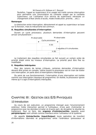 it (B)
it (A)
2 requêtes d’it simultanées
Cycle processeur
Pt observable Pt observable
M.Chenait et B. Zebbane et C. Benzaid
Toutefois, l’appel au superviseur d’un usager est traité comme interruption
pour permettre une commutation du contexte usager par le contexte
superviseur, car l’utilisation d’un service de superviseur nécessite un
changement d’état (droits d’accès, mode d’exécution, priorité, …etc.).
Remarque
La distinction entre interruption, déroutement et appel au superviseur se base
sur la fonction, mais le mécanisme est commun.
D. Requêtes simultanées d’interruption
Durant un cycle processeur, plusieurs demandes d’interruption peuvent
arriver simultanément :
Le traitement des requêtes simultanées se fait suivant un certain ordre de
priorité établi entre les niveaux d’interruption. La priorité peut être fixe ou
modifiable.
E. Requêtes imbriquées
Pour des raisons de temps critiques, certaines demandes d’interruption
doivent être prises en compte, même quand le processeur est en train de traiter
une interruption, on parle alors d’interruptions imbriquées.
Du point de vue fonctionnement, l’interruption d’une interruption est traitée
comme une interruption classique de programme. En réalité, le processeur ignore
même qu’il s’agit d’interruptions imbriquées.
CHAPITRE III : GESTION DES E/S PHYSIQUES
13 Introduction
Au cours de son exécution, un programme interagit avec l’environnement
extérieur. Cette interaction permet à l’utilisateur, d’une part, d’alimenter le
programme avec les données à traiter et d’autre part, de récupérer le résultat du
traitement. Pour ce faire, des organes d’entrées/sorties (appelés aussi
périphériques) sont utilisés comme interface entre l’utilisateur et le système.
On appelle Entrée/Sortie (Input/Output) toute opération de transfert
d’informations (données et programmes) entre l’ordinateur (processeur et
28
 