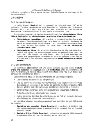 M.Chenait et B. Zebbane et C. Benzaid
mémoire centrale) et les organes externes (périphériques de stockage et de
communication).
14 Matériel
14.1 Les périphériques
Un périphérique (Device) est un appareil qui interagit avec l’UC et la
mémoire. Certains périphériques sont branchés à l’intérieur de l’ordinateur
(disques durs, …etc.) alors que d’autres sont branchés sur des interfaces
externes de l’ordinateur (clavier, écrans, souris, imprimantes, …etc.).
Il existe deux grandes catégories de périphériques, les périphériques blocs
(Block Devices) et les périphériques caractères (Character Devices).
 Périphériques caractères : Ils envoient ou reçoivent les données octets
par octets. Parmi les périphériques caractères, on peut citer : le clavier, la
souris, les imprimantes, les terminaux, …etc. Les données sont transmises
les unes derrière les autres, on parle alors d'accès séquentiel
(Sequential Access).
 Périphériques blocs : Ils acceptent les données par blocs de taille fixe,
chaque bloc ayant une adresse propre. Parmi les périphériques blocs, on
peut citer : les disques, la carte vidéo, …etc. Le grand avantage par
rapport aux périphériques caractères est qu'il est possible d'aller lire ou
écrire un bloc à tout moment, on parle alors d'accès aléatoire (Random
Access).
14.2 Les contrôleurs
Un contrôleur (Controller) est une unité spéciale, appelée aussi module
d’E/S (I/O module) ou coupleur, qui sert d’interface entre le périphérique et
l’UC. Par exemple, le module d’E/S servant d’interface entre l’UC et un disque dur
sera appelé contrôleur de disque.
Les contrôleurs d’E/S ont plusieurs fonctions. En voici les principales:
 Lire ou écrire des données du périphérique.
 Lire ou écrire des données de l’UC/Mémoire. Cela implique du décodage
d’adresses, de données et de lignes de contrôle. Certains modules d’E/S
doivent générer des interruptions ou accéder directement à la mémoire.
 Contrôler le périphérique et lui faire exécuter des séquences de tâches.
 Tester le périphérique et détecter des erreurs.
 Mettre certaines données du périphérique ou de l’UC en mémoire tampon
afin d’ajuster les vitesses de communication.
Un contrôleur dispose, pour chaque périphérique qu’il gère, de trois (03) types
de registres :
 Registres de données (Data Registers) : destinés à contenir les
informations échangées avec le périphérique. Ils peuvent être lus (entrée)
ou écrits (sortie).
 Registre d’état (State Register) : qui permet de décrire l’état courant
du coupleur (libre, en cours de transfert, erreur détectée,...).
29
 