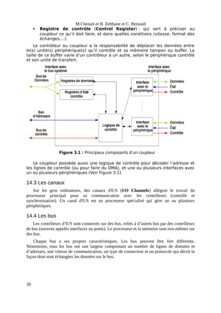 M.Chenait et B. Zebbane et C. Benzaid
 Registre de contrôle (Control Register) : qui sert à préciser au
coupleur ce qu’il doit faire, et dans quelles conditions (vitesse, format des
échanges,...).
Le contrôleur ou coupleur a la responsabilité de déplacer les données entre
le(s) unité(s) périphérique(s) qu’il contrôle et sa mémoire tampon ou buffer. La
taille de ce buffer varie d’un contrôleur à un autre, selon le périphérique contrôlé
et son unité de transfert.
Figure 3.1 : Principaux composants d’un coupleur
Le coupleur possède aussi une logique de contrôle pour décoder l’adresse et
les lignes de contrôle (ou pour faire du DMA), et une ou plusieurs interfaces avec
un ou plusieurs périphériques (Voir Figure 3.1).
14.3 Les canaux
Sur les gros ordinateurs, des canaux d'E/S (I/O Channels) allègent le travail du
processeur principal pour sa communication avec les contrôleurs (contrôle et
synchronisation). Un canal d'E/S est un processeur spécialisé qui gère un ou plusieurs
périphériques.
14.4 Les bus
Les contrôleurs d’E/S sont connectés sur des bus, reliés à d’autres bus par des contrôleurs
de bus (souvent appelés interfaces ou ponts). Le processeur et la mémoire sont eux-mêmes sur
des bus.
Chaque bus a ses propres caractéristiques. Les bus peuvent être fort différents.
Néanmoins, tous les bus ont une largeur comprenant un nombre de lignes de données et
d’adresses, une vitesse de communication, un type de connecteur et un protocole qui décrit la
façon dont sont échangées les données sur le bus.
30
 