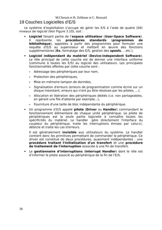 M.Chenait et B. Zebbane et C. Benzaid
19 Couches Logicielles d’E/S
Le système d’exploitation s’occupe de gérer les E/S à l’aide de quatre (04)
niveaux de logiciel (Voir Figure 3.10), soit :
 Logiciel faisant partie de l’espace utilisateur (User-Space Software).
Il représente les procédures standards (programmes de
bibliothèque), appelées à partir des programmes pour formuler une
requête d’E/S au superviseur et mettant en œuvre des fonctions
supplémentaires (Ex. formatage des E/S, gestion des spools, …etc.).
 Logiciel indépendant du matériel (Device-independent Software).
Le rôle principal de cette couche est de donner une interface uniforme
(commune à toutes les E/S) au logiciel des utilisateurs. Les principales
fonctionnalités offertes par cette couche sont :
– Adressage des périphériques par leur nom,
– Protection des périphériques,
– Mise en mémoire tampon de données,
– Signalisation d'erreurs (erreurs de programmation comme écrire sur un
disque inexistant, erreurs qui n'ont pu être résolues par les pilotes, ...),
– Allocation et libération des périphériques dédiés (i.e. non partageables,
en gérant une file d'attente par exemple...),
– Fourniture d'une taille de bloc indépendante du périphérique.
 Un programme d’E/S appelé pilote (Driver ou Handler) commandant le
fonctionnement élémentaire de chaque unité périphérique. Le pilote de
périphériques est la seule partie logicielle à connaître toutes les
spécificités du matériel. Le handler gère directement l'interface du
coupleur du périphérique, traite les interruptions émises par celui-ci,
détecte et traite les cas d'erreurs.
Il est généralement invisible aux utilisateurs du système. Le handler
contient donc les primitives permettant de commander le périphérique. Ce
driver est constitué de deux procédures, quasiment indépendantes : une
procédure traitant l'initialisation d'un transfert et une procédure
de traitement de l'interruption associée à une fin de transfert.
 Le gestionnaire d’interruptions (Interrupt Handler) dont le rôle est
d’informer le pilote associé au périphérique de la fin de l’E/S.
38
 