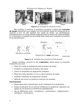 ENIAC EDVAC
Von Neumann
Figure 1.3 : Exemples de machines à tubes
Pupitre
Ordinateur
Utilisateur
Imprimante
Lecteur de cartes
Programme sur cartes
Utilisateurs en attente
Figure 1. 4 : Utilisation de la machine en Porte Ouverte
M.Chenait et B. Zebbane et C. Benzaid
Afin d’utiliser la machine, la procédure consistait à allouer des tranches
de temps directement aux usagers, qui se réservent toutes les ressources de la
machine à tour de rôle pendant leur durée de temps. Les périphériques
d’entrée/sortie en ce temps étaient respectivement le lecteur de cartes perforées
et l’imprimante. Un pupitre de commande était utilisé pour manipuler la machine
et ses périphériques.
Chaque utilisateur, assurant le rôle d’opérateur, devait lancer un ensemble
d’opérations qui sont :
 Placer les cartes du programme dans le lecteur de cartes.
 Initialiser un programme de lecteur des cartes.
 Lancer la compilation du programme utilisateur.
 Placer les cartes données s’il y en a, dans le lecteur de cartes.
 Initialiser l’exécution du programme compilé.
 Détecter les erreurs au pupitre et imprimer les résultats.
Inconvénients
 Temps perdu dans l’attente pour lancer l’exécution d’un programme.
 Vitesse d’exécution de la machine limitée par la rapidité de l’opérateur qui
appuie sur les boutons et alimente les périphériques.
 Pas de différences entre : concepteurs ; constructeurs ; programmeurs ;
utilisateurs ; mainteneurs.
4
 